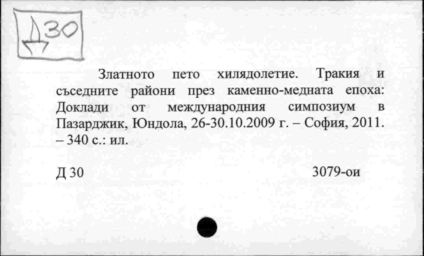 ﻿— I —■ ■■
Златното пето хилядолетие. Тракия и съседните райони през каменно-медната епоха: Доклади от международния симпозиум в Пазарджик, Юндола, 26-30.10.2009 г. - София, 2011. - 340 с.: ил.
дзо
3079-ои